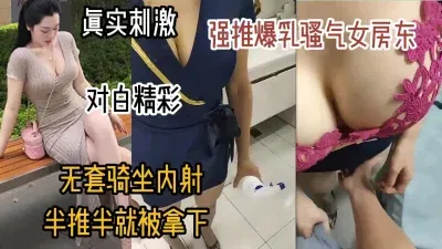 真实刺激！强推巨乳骚气女房东，半推半就无套内射